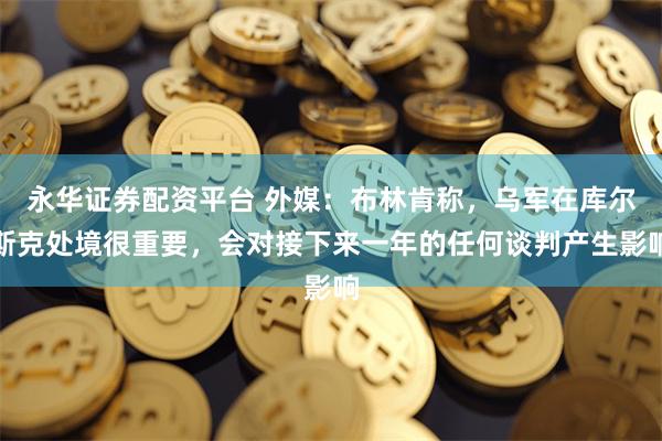 永华证券配资平台 外媒：布林肯称，乌军在库尔斯克处境很重要，会对接下来一年的任何谈判产生影响