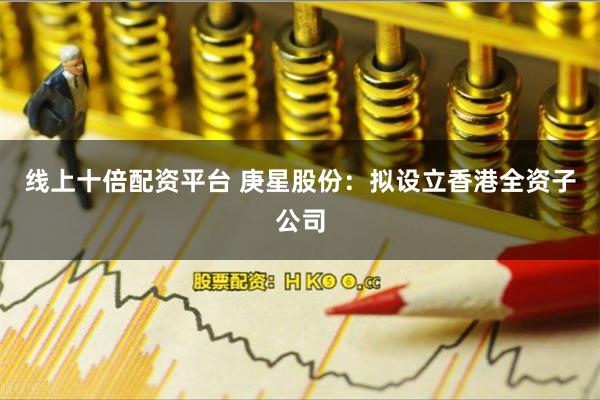 线上十倍配资平台 庚星股份：拟设立香港全资子公司