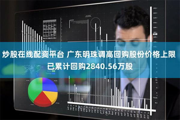 炒股在线配资平台 广东明珠调高回购股份价格上限 已累计回购2840.56万股