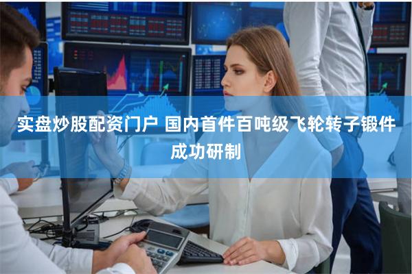 实盘炒股配资门户 国内首件百吨级飞轮转子锻件成功研制