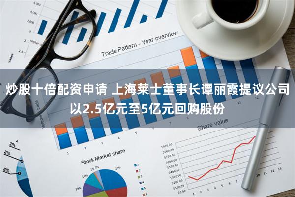 炒股十倍配资申请 上海莱士董事长谭丽霞提议公司以2.5亿元至5亿元回购股份