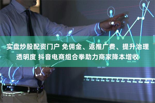 实盘炒股配资门户 免佣金、返推广费、提升治理透明度 抖音电商组合拳助力商家降本增收