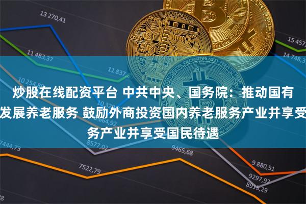 炒股在线配资平台 中共中央、国务院：推动国有资本参与发展养老服务 鼓励外商投资国内养老服务产业并享受国民待遇