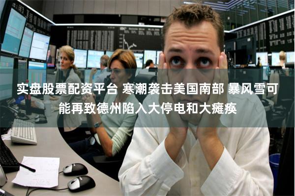 实盘股票配资平台 寒潮袭击美国南部 暴风雪可能再致德州陷入大停电和大瘫痪