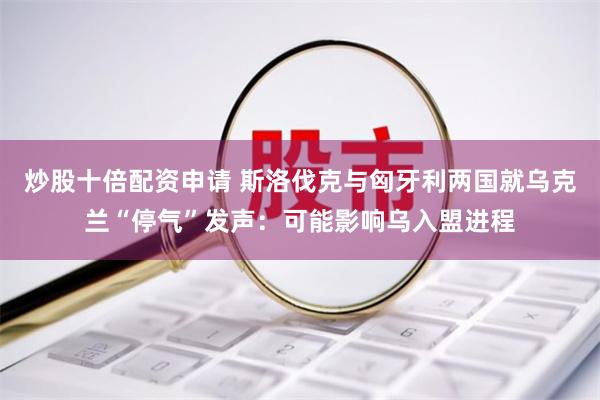 炒股十倍配资申请 斯洛伐克与匈牙利两国就乌克兰“停气”发声：可能影响乌入盟进程