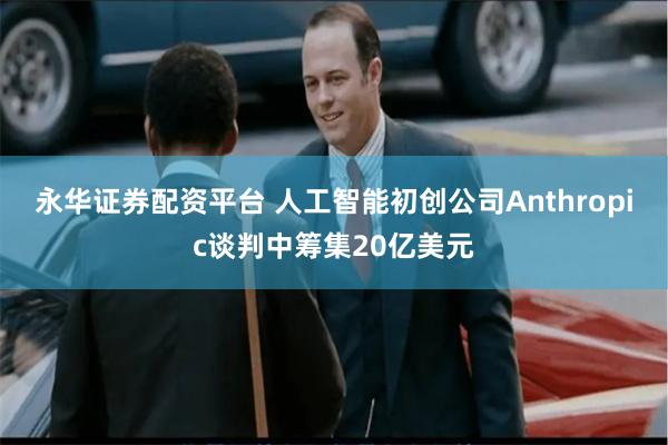 永华证券配资平台 人工智能初创公司Anthropic谈判中筹集20亿美元