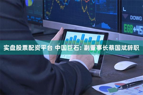 实盘股票配资平台 中国巨石: 副董事长蔡国斌辞职