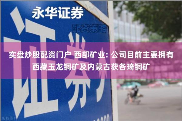 实盘炒股配资门户 西部矿业: 公司目前主要拥有西藏玉龙铜矿及内蒙古获各琦铜矿