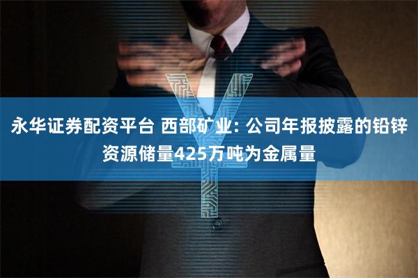 永华证券配资平台 西部矿业: 公司年报披露的铅锌资源储量425万吨为金属量