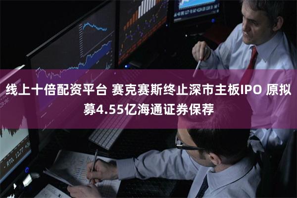 线上十倍配资平台 赛克赛斯终止深市主板IPO 原拟募4.55亿海通证券保荐