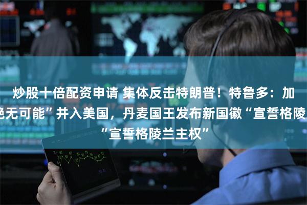 炒股十倍配资申请 集体反击特朗普！特鲁多：加拿大“绝无可能”并入美国，丹麦国王发布新国徽“宣誓格陵兰主权”