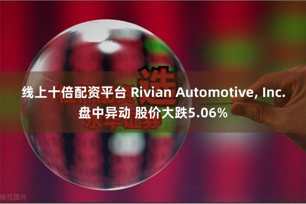 线上十倍配资平台 Rivian Automotive, Inc.盘中异动 股价大跌5.06%