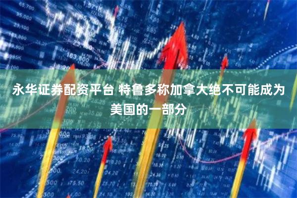 永华证券配资平台 特鲁多称加拿大绝不可能成为美国的一部分