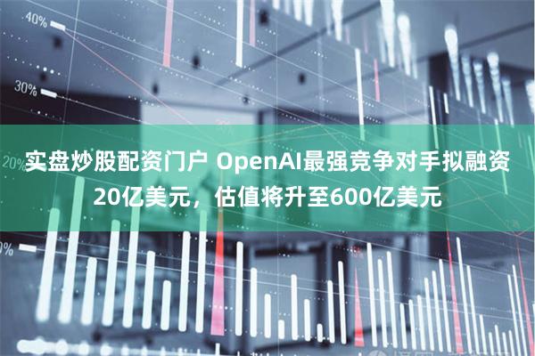 实盘炒股配资门户 OpenAI最强竞争对手拟融资20亿美元，估值将升至600亿美元