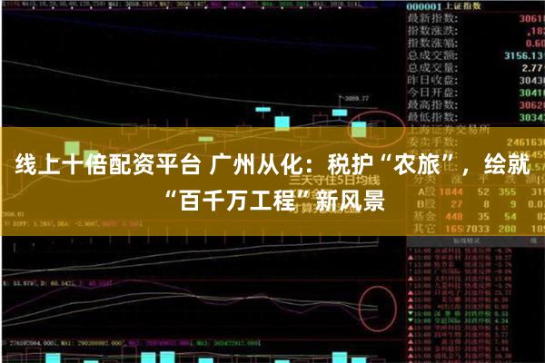 线上十倍配资平台 广州从化：税护“农旅”，绘就“百千万工程”新风景