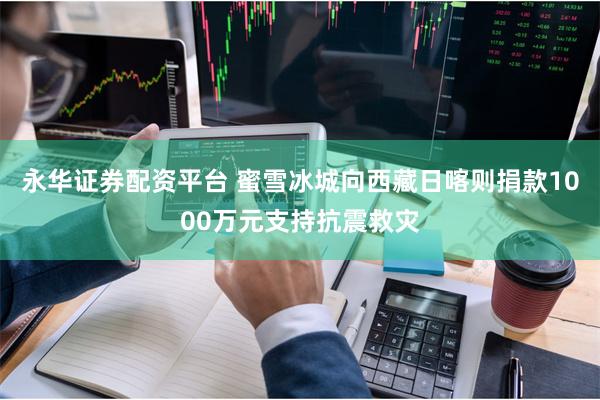 永华证券配资平台 蜜雪冰城向西藏日喀则捐款1000万元支持抗震救灾