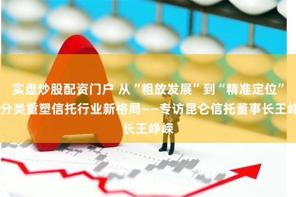 实盘炒股配资门户 从“粗放发展”到“精准定位” 三分类重塑信托行业新格局——专访昆仑信托董事长王峥嵘