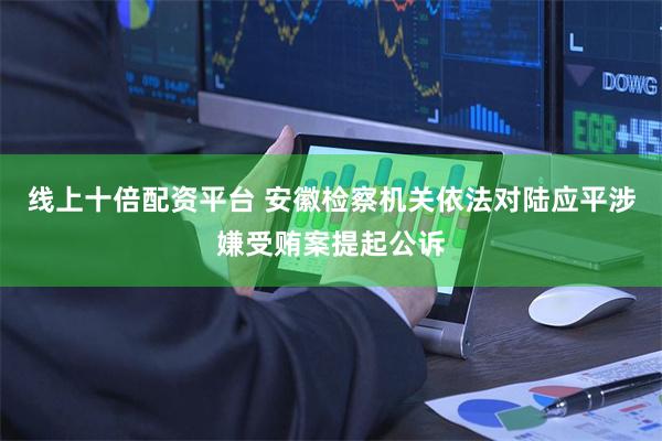 线上十倍配资平台 安徽检察机关依法对陆应平涉嫌受贿案提起公诉