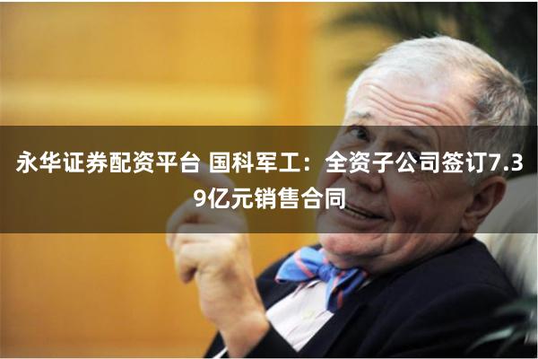 永华证券配资平台 国科军工：全资子公司签订7.39亿元销售合同