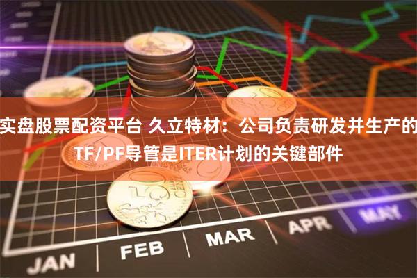 实盘股票配资平台 久立特材：公司负责研发并生产的TF/PF导管是ITER计划的关键部件