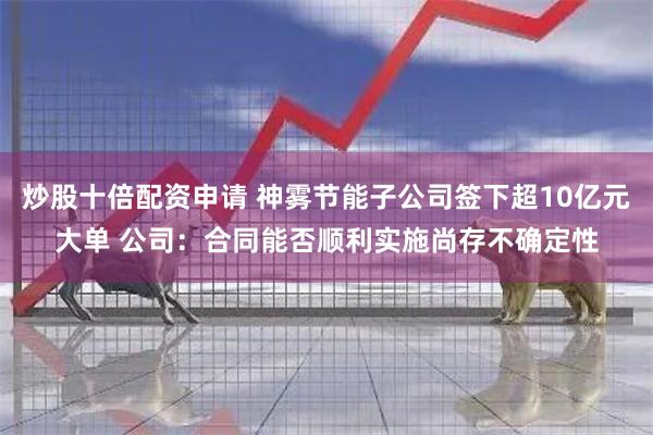 炒股十倍配资申请 神雾节能子公司签下超10亿元大单 公司：合同能否顺利实施尚存不确定性