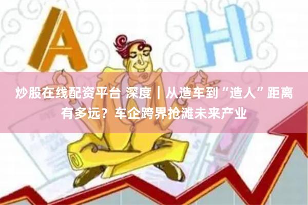 炒股在线配资平台 深度｜从造车到“造人”距离有多远？车企跨界抢滩未来产业