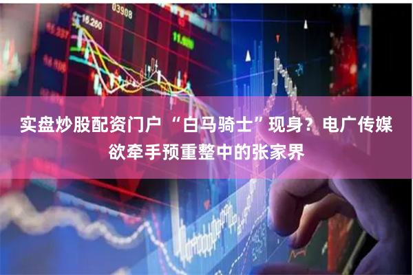 实盘炒股配资门户 “白马骑士”现身？电广传媒欲牵手预重整中的张家界