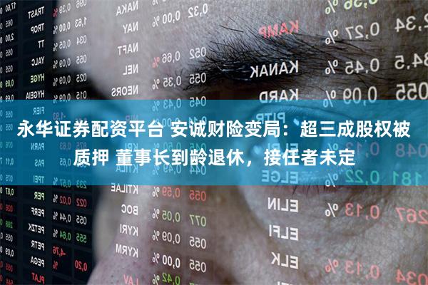 永华证券配资平台 安诚财险变局：超三成股权被质押 董事长到龄退休，接任者未定
