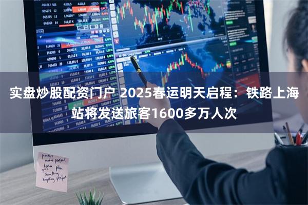 实盘炒股配资门户 2025春运明天启程：铁路上海站将发送旅客1600多万人次