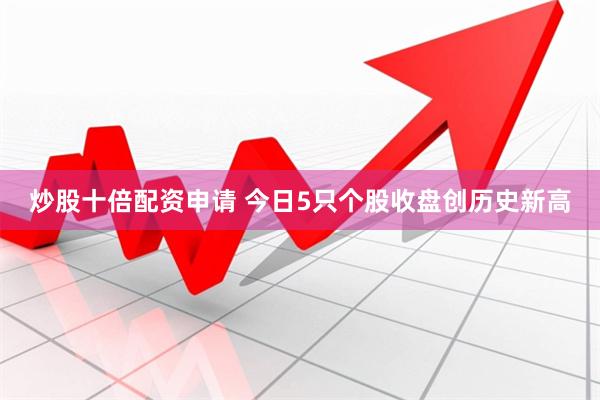 炒股十倍配资申请 今日5只个股收盘创历史新高