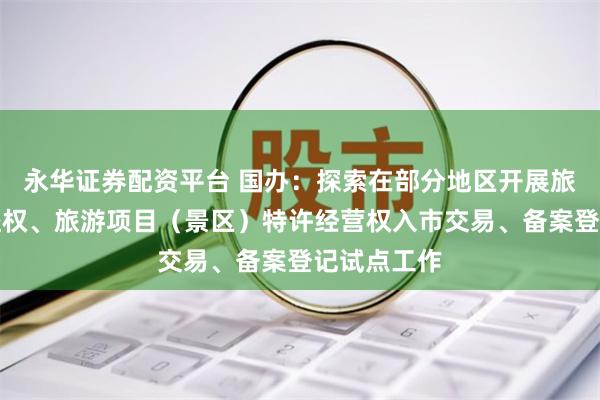 永华证券配资平台 国办：探索在部分地区开展旅游项目收益权、旅游项目（景区）特许经营权入市交易、备案登记试点工作