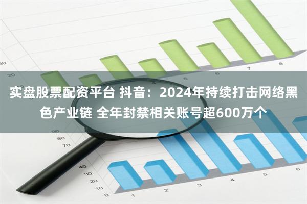 实盘股票配资平台 抖音：2024年持续打击网络黑色产业链 全年封禁相关账号超600万个