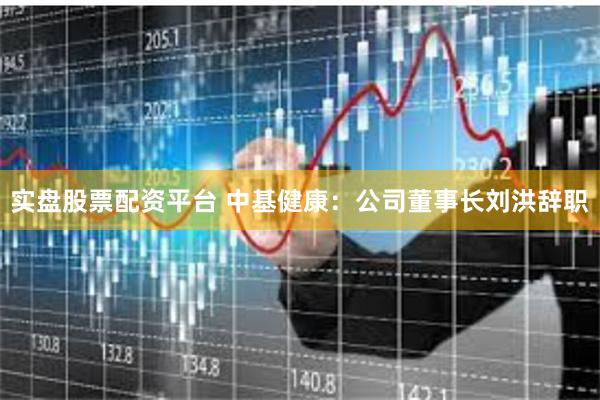 实盘股票配资平台 中基健康：公司董事长刘洪辞职
