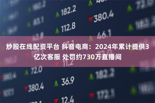 炒股在线配资平台 抖音电商：2024年累计提供3亿次客服 处罚约730万直播间