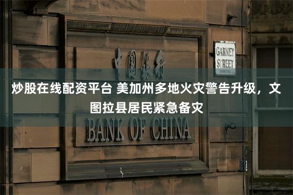 炒股在线配资平台 美加州多地火灾警告升级，文图拉县居民紧急备灾