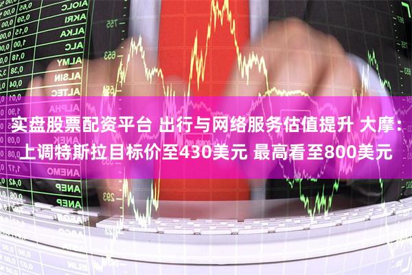 实盘股票配资平台 出行与网络服务估值提升 大摩：上调特斯拉目标价至430美元 最高看至800美元