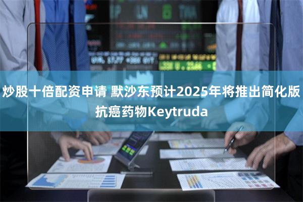 炒股十倍配资申请 默沙东预计2025年将推出简化版抗癌药物Keytruda