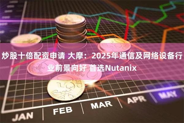 炒股十倍配资申请 大摩：2025年通信及网络设备行业前景向好 首选Nutanix