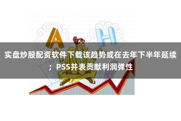 实盘炒股配资软件下载该趋势或在去年下半年延续；PSS并表贡献利润弹性
