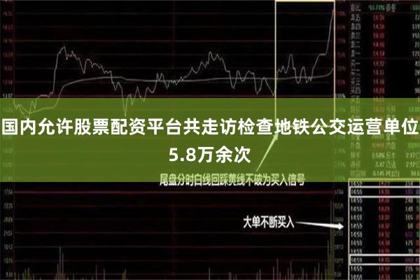 国内允许股票配资平台共走访检查地铁公交运营单位5.8万余次