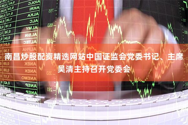 南昌炒股配资精选网站中国证监会党委书记、主席吴清主持召开党委会