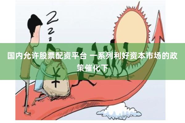 国内允许股票配资平台 一系列利好资本市场的政策催化下