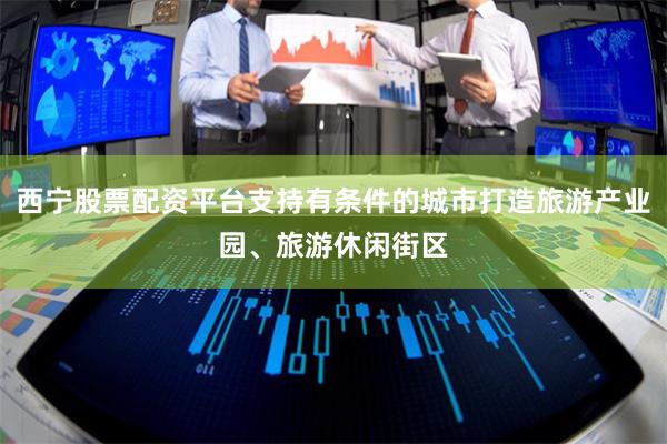 西宁股票配资平台支持有条件的城市打造旅游产业园、旅游休闲街区
