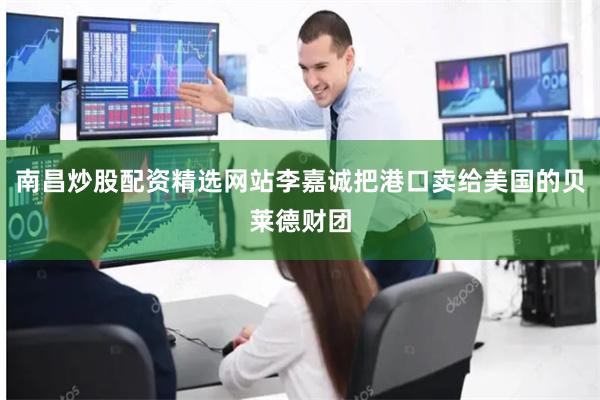 南昌炒股配资精选网站李嘉诚把港口卖给美国的贝莱德财团