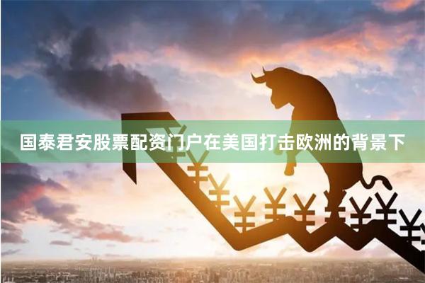 国泰君安股票配资门户在美国打击欧洲的背景下