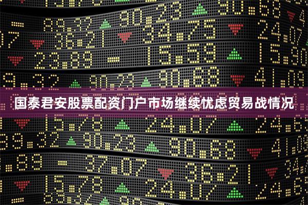 国泰君安股票配资门户市场继续忧虑贸易战情况