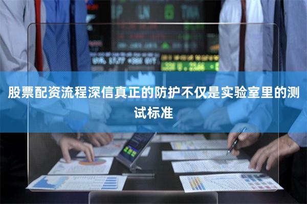 股票配资流程深信真正的防护不仅是实验室里的测试标准
