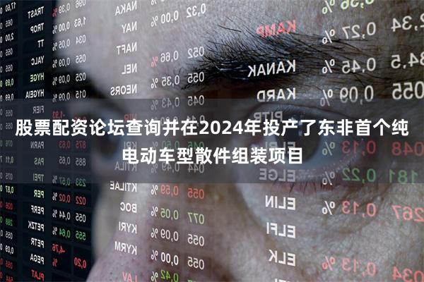 股票配资论坛查询并在2024年投产了东非首个纯电动车型散件组装项目