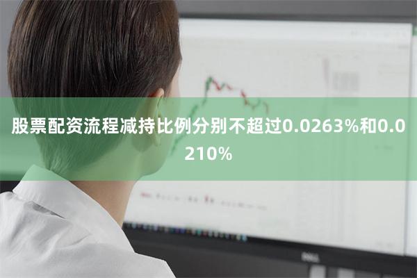 股票配资流程减持比例分别不超过0.0263%和0.0210%