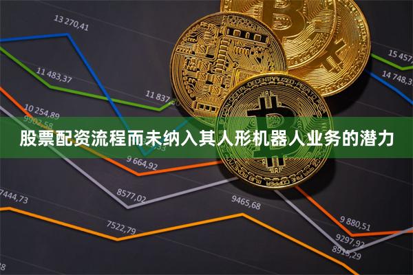 股票配资流程而未纳入其人形机器人业务的潜力